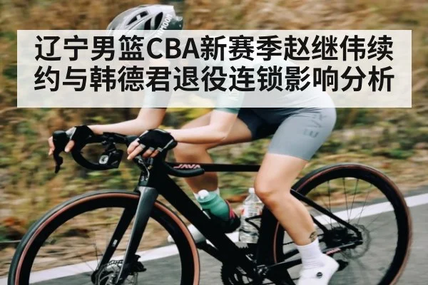 辽宁男篮CBA新赛季赵继伟续约与韩德君退役连锁影响分析 - c7c7